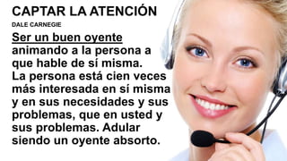 CAPTAR LA ATENCIÓN
DALE CARNEGIE
Ser un buen oyente
animando a la persona a
que hable de sí misma.
La persona está cien veces
más interesada en sí misma
y en sus necesidades y sus
problemas, que en usted y
sus problemas. Adular
siendo un oyente absorto.
 