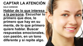 CAPTAR LA ATENCIÓN
DALE CARNEGIE
Hablar de lo que interesa
a la persona. Escuchar lo
primero que dice, lo
primero que hay en su
mente, de lo que primero
quiere hablar. Buscar
respuestas emocionales,
con pasión, en un tono
diferente y si repite algo.
 