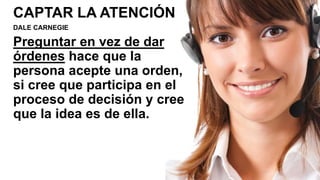 CAPTAR LA ATENCIÓN
DALE CARNEGIE
Preguntar en vez de dar
órdenes hace que la
persona acepte una orden,
si cree que participa en el
proceso de decisión y cree
que la idea es de ella.
 
