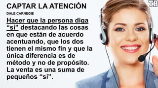 CAPTAR LA ATENCIÓN
DALE CARNEGIE
Hacer que la persona diga
“sí” destacando las cosas
en que están de acuerdo
acentuando, que los dos
tienen el mismo fin y que la
única diferencia es de
método y no de propósito.
La venta es una suma de
pequeños “si”.
 