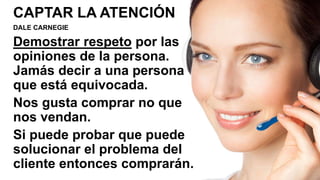 CAPTAR LA ATENCIÓN
DALE CARNEGIE
Demostrar respeto por las
opiniones de la persona.
Jamás decir a una persona
que está equivocada.
Nos gusta comprar no que
nos vendan.
Si puede probar que puede
solucionar el problema del
cliente entonces comprarán.
 