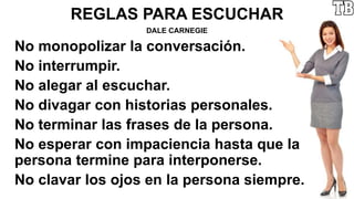 REGLAS PARA ESCUCHAR
DALE CARNEGIE
No monopolizar la conversación.
No interrumpir.
No alegar al escuchar.
No divagar con historias personales.
No terminar las frases de la persona.
No esperar con impaciencia hasta que la
persona termine para interponerse.
No clavar los ojos en la persona siempre.
 