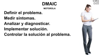 DMAIC
MOTOROLA
Definir el problema.
Medir síntomas.
Analizar y diagnosticar.
Implementar solución.
Controlar la solución al problema.
 