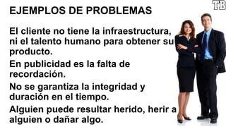 EJEMPLOS DE PROBLEMAS
El cliente no tiene la infraestructura,
ni el talento humano para obtener su
producto.
En publicidad es la falta de
recordación.
No se garantiza la integridad y
duración en el tiempo.
Alguien puede resultar herido, herir a
alguien o dañar algo.
 