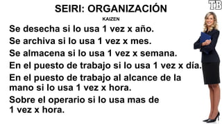 SEIRI: ORGANIZACIÓN
KAIZEN
Se desecha si lo usa 1 vez x año.
Se archiva si lo usa 1 vez x mes.
Se almacena si lo usa 1 vez x semana.
En el puesto de trabajo si lo usa 1 vez x día.
En el puesto de trabajo al alcance de la
mano si lo usa 1 vez x hora.
Sobre el operario si lo usa mas de
1 vez x hora.
 
