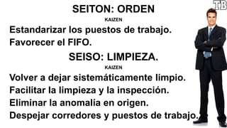 SEITON: ORDEN
KAIZEN
Estandarizar los puestos de trabajo.
Favorecer el FIFO.
SEISO: LIMPIEZA.
KAIZEN
Volver a dejar sistemáticamente limpio.
Facilitar la limpieza y la inspección.
Eliminar la anomalía en origen.
Despejar corredores y puestos de trabajo.
 
