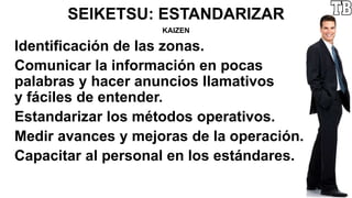 SEIKETSU: ESTANDARIZAR
KAIZEN
Identificación de las zonas.
Comunicar la información en pocas
palabras y hacer anuncios llamativos
y fáciles de entender.
Estandarizar los métodos operativos.
Medir avances y mejoras de la operación.
Capacitar al personal en los estándares.
 