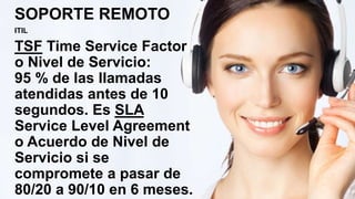 SOPORTE REMOTO
ITIL
TSF Time Service Factor
o Nivel de Servicio:
95 % de las llamadas
atendidas antes de 10
segundos. Es SLA
Service Level Agreement
o Acuerdo de Nivel de
Servicio si se
compromete a pasar de
80/20 a 90/10 en 6 meses.
 
