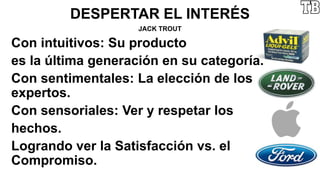 DESPERTAR EL INTERÉS
JACK TROUT
Con intuitivos: Su producto
es la última generación en su categoría.
Con sentimentales: La elección de los
expertos.
Con sensoriales: Ver y respetar los
hechos.
Logrando ver la Satisfacción vs. el
Compromiso.
 