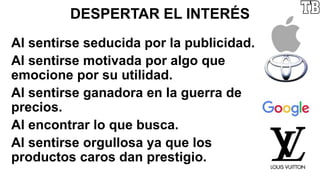 DESPERTAR EL INTERÉS
Al sentirse seducida por la publicidad.
Al sentirse motivada por algo que
emocione por su utilidad.
Al sentirse ganadora en la guerra de
precios.
Al encontrar lo que busca.
Al sentirse orgullosa ya que los
productos caros dan prestigio.
 