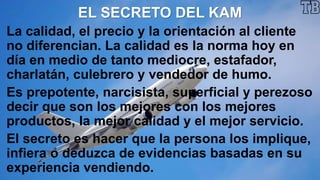 EL SECRETO DEL KAM
La calidad, el precio y la orientación al cliente
no diferencian. La calidad es la norma hoy en
día en medio de tanto mediocre, estafador,
charlatán, culebrero y vendedor de humo.
Es prepotente, narcisista, superficial y perezoso
decir que son los mejores con los mejores
productos, la mejor calidad y el mejor servicio.
El secreto es hacer que la persona los implique,
infiera o deduzca de evidencias basadas en su
experiencia vendiendo.
 