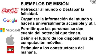 EJEMPLOS DE MISIÓN
Refrescar al mundo o Destapar la
felicidad.
Organizar la información del mundo y
hacerla universalmente accesible y útil.
Permitir que las personas se den
cuenta del potencial que tienen.
Definir el futuro de los dispositivos de
computación móviles.
Estimular a los constructores del
mañana.
 