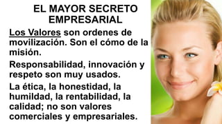 EL MAYOR SECRETO
EMPRESARIAL
Los Valores son ordenes de
movilización. Son el cómo de la
misión.
Responsabilidad, innovación y
respeto son muy usados.
La ética, la honestidad, la
humildad, la rentabilidad, la
calidad; no son valores
comerciales y empresariales.
 