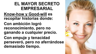 EL MAYOR SECRETO
EMPRESARIAL
Know-how y Good-will es
recopilar historias donde:
Con ambición logró
reconocimiento, pero no
ganando a cualquier precio.
Con empuje y tenacidad
perseveró, pero no aferrándose
demasiado tiempo.
 
