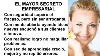EL MAYOR SECRETO
EMPRESARIAL
Con seguridad superó el
fracaso, pero sin ser arrogante.
Con mente abierta oyendo ideas
nuevas escuchó a sus clientes
e innovó.
Con realismo logró no maquillar
problemas.
Con sed de aprendizaje creció,
mejoró y no repitió errores.
 
