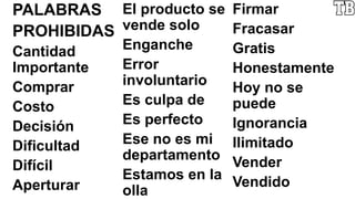 PALABRAS
PROHIBIDAS
Cantidad
Importante
Comprar
Costo
Decisión
Dificultad
Difícil
Aperturar
El producto se
vende solo
Enganche
Error
involuntario
Es culpa de
Es perfecto
Ese no es mi
departamento
Estamos en la
olla
Firmar
Fracasar
Gratis
Honestamente
Hoy no se
puede
Ignorancia
Ilimitado
Vender
Vendido
 
