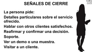 SEÑALES DE CIERRE
La persona pide:
Detalles particulares sobre el servicio
ofrecido.
Hablar con otros clientes satisfechos.
Reafirmar y confirmar una decisión.
Soporte.
Ver un demo o una muestra.
Visitar a un cliente.
 