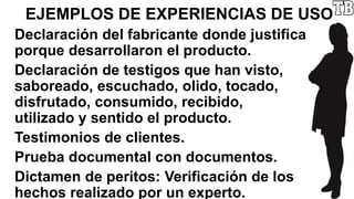EJEMPLOS DE EXPERIENCIAS DE USO
Declaración del fabricante donde justifica
porque desarrollaron el producto.
Declaración de testigos que han visto,
saboreado, escuchado, olido, tocado,
disfrutado, consumido, recibido,
utilizado y sentido el producto.
Testimonios de clientes.
Prueba documental con documentos.
Dictamen de peritos: Verificación de los
hechos realizado por un experto.
 