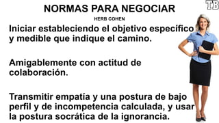NORMAS PARA NEGOCIAR
HERB COHEN
Iniciar estableciendo el objetivo específico
y medible que indique el camino.
Amigablemente con actitud de
colaboración.
Transmitir empatía y una postura de bajo
perfil y de incompetencia calculada, y usar
la postura socrática de la ignorancia.
 