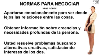 NORMAS PARA NEGOCIAR
HERB COHEN
Apartarse emocionalmente para ver desde
lejos las relaciones entre las cosas.
Obtener información sobre creencias y
necesidades profundas de la persona.
Usted resuelve problemas buscando
alternativas creativas, satisfaciendo
intereses de los dos.
 