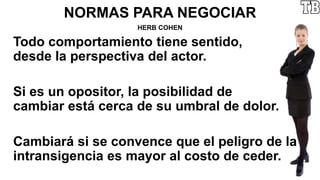 NORMAS PARA NEGOCIAR
HERB COHEN
Todo comportamiento tiene sentido,
desde la perspectiva del actor.
Si es un opositor, la posibilidad de
cambiar está cerca de su umbral de dolor.
Cambiará si se convence que el peligro de la
intransigencia es mayor al costo de ceder.
 