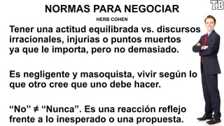 NORMAS PARA NEGOCIAR
HERB COHEN
Tener una actitud equilibrada vs. discursos
irracionales, injurias o puntos muertos
ya que le importa, pero no demasiado.
Es negligente y masoquista, vivir según lo
que otro cree que uno debe hacer.
“No” ≠ “Nunca”. Es una reacción reflejo
frente a lo inesperado o una propuesta.
 