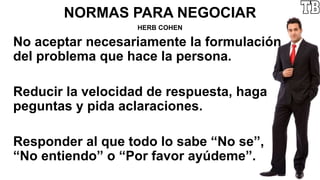 NORMAS PARA NEGOCIAR
HERB COHEN
No aceptar necesariamente la formulación
del problema que hace la persona.
Reducir la velocidad de respuesta, haga
peguntas y pida aclaraciones.
Responder al que todo lo sabe “No se”,
“No entiendo” o “Por favor ayúdeme”.
 