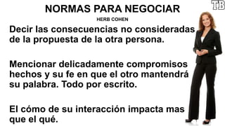 NORMAS PARA NEGOCIAR
HERB COHEN
Decir las consecuencias no consideradas
de la propuesta de la otra persona.
Mencionar delicadamente compromisos
hechos y su fe en que el otro mantendrá
su palabra. Todo por escrito.
El cómo de su interacción impacta mas
que el qué.
 