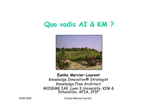 KAM 2006 Eunika Mercier-Laurent
Quo vadis AI & KM ?
Eunika Mercier-Laurent
Knowledge Innovation® Strategist
Knowledge Flow Architect
MODEME IAE, Lyon 3 University, KIM &
Entovation, AFIA, IFIP
 