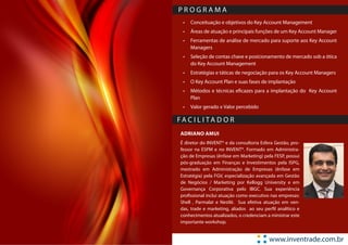 PROGRAMA
  •	 Conceituação e objetivos do Key Account Management
  •	 Áreas de atuação e principais funções de um Key Account Manager
  •	 Ferramentas de análise de mercado para suporte aos Key Account
     Managers
  •	 Seleção de contas chave e posicionamento de mercado sob a ótica
     do Key Account Management
  •	 Estratégias e táticas de negociação para os Key Account Managers
  •	 O Key Account Plan e suas fases de implantação
  •	 Métodos e técnicas eficazes para a implantação do Key Account
     Plan
  •	 Valor gerado x Valor percebido

FA C I L I TA D O R
 ADRIANO AMUI
 É diretor do INVENT® e da consultoria Esfera Gestão, pro-
 fessor na ESPM e no INVENT®. Formado em Administra-
 ção de Empresas (ênfase em Marketing) pela FESP, possui
 pós-graduação em Finanças e Investimentos pela ISPG,
 mestrado em Administração de Empresas (ênfase em
 Estratégia) pela FGV, especialização avançada em Gestão
 de Negócios / Marketing por Kellogg University e em
 Governança Corporativa pelo IBGC. Sua experiência
 profissional inclui atuação como executivo nas empresas:
 Shell , Parmalat e Nestlé. Sua efetiva atuação em ven-
 das, trade e marketing, aliados ao seu perfil analítico e
 conhecimentos atualizados, o credenciam a ministrar este
 importante workshop.


                                           www.inventrade.com.br
 