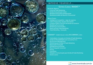 I M P R O V E Y O U R S E L F. . .
                   Outros Cursos INVENT ®
Inscrições Abertas
•	   Curso de Trade Marketing
•	   Gestão Avançada por Canais
•	   Workshop Avançado de Negociação
•	   Workshop Análise de Retorno Promocional

Novos Cursos
•	   Inteligência Competitiva - Jogo de negócios
•	   Líderes Preparados, Equipes Vencedoras
•	   Licitação Pública: Técnicas de Vendas ao Governo
•	   Marketing Promocional
•	   Marketing Scorecard (BSC)
•	   Road Learning Trade Marketing
•	   Trade Marketing - Avançado


O INVENT®     também realiza cursos   IN COMPANY, como:

•	   Criatividade e Inovação em Vendas & Trade Marketing
•	   Gestão da Rentabilidade (Com uso da Hp 12-C)
•	   Key Account Management
•	   Marketing para Vendas & Trade Marketing
•	   Negociação Avançada
•	   Planejamento de Vendas
•	   Plano Integrado Comercial
•	   Pricing
•	   Promoções
•	   Redação e Comunicação para Vendas & Trade Marketing
•	   Dentre outros




                                         www.inventrade.com.br
 