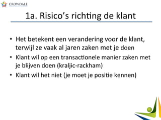 1a.	
  Risico’s	
  richAng	
  de	
  klant	
  
•  Het	
  betekent	
  een	
  verandering	
  voor	
  de	
  klant,	
  
terwijl	
  ze	
  vaak	
  al	
  jaren	
  zaken	
  met	
  je	
  doen	
  
•  Klant	
  wil	
  op	
  een	
  transacAonele	
  manier	
  zaken	
  met	
  
je	
  blijven	
  doen	
  (kraljic-­‐rackham)	
  
•  Klant	
  wil	
  het	
  niet	
  (je	
  moet	
  je	
  posiAe	
  kennen)	
  
 