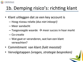 1b.	
  Demping	
  risico’s:	
  richAng	
  klant	
  
•  Klant	
  uitleggen	
  dat	
  ze	
  een	
  key	
  account	
  is	
  
–  Hoog	
  niveau	
  relaAe	
  (dus	
  niet	
  inkoop!)	
  
–  Meer	
  aandacht	
  
–  Toegevoegde	
  waarde	
  	
  à	
  meer	
  succes	
  in	
  haar	
  markt	
  
–  Co-­‐creaAe	
  
–  Wat	
  gaat	
  er	
  veranderen,	
  wat	
  kan	
  een	
  klant	
  
verwachten?	
  
•  Commitment	
  	
  van	
  klant	
  (lukt	
  meestal)	
  
•  Vervolgstappen	
  (vragen,	
  strategie	
  bespreken)	
  
 