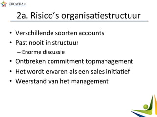 2a.	
  Risico’s	
  organisaAestructuur	
  
•  Verschillende	
  soorten	
  accounts	
  
•  Past	
  nooit	
  in	
  structuur	
  	
  
– Enorme	
  discussie	
  
•  Ontbreken	
  commitment	
  topmanagement	
  
•  Het	
  wordt	
  ervaren	
  als	
  een	
  sales	
  iniAaAef	
  
•  Weerstand	
  van	
  het	
  management	
  
 