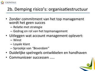 2b.	
  Demping	
  risico’s:	
  organisaAestructuur	
  
•  Zonder	
  commitment	
  van	
  het	
  top	
  management	
  
wordt	
  het	
  geen	
  succes	
  
–  RelaAe	
  met	
  strategie	
  
–  Gedrag	
  en	
  rol	
  van	
  het	
  topmanagement	
  
•  Uitleggen	
  wat	
  account	
  management	
  oplevert:	
  
–  Winst	
  
–  Loyale	
  klant	
  
–  Sprookje	
  van	
  “Beverdam”	
  
•  Duidelijke	
  spelregels	
  ontwikkelen	
  en	
  handhaven	
  
•  Communiceer	
  successen	
  .....	
  
 