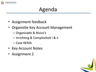 Agenda	
  
•  Assignment	
  feedback	
  
•  OrganisAe	
  Key	
  Account	
  Management	
  
–  OrganisaAe	
  &	
  Risico’s	
  
–  InrichAng	
  &	
  Complexiteit	
  i	
  &	
  ii	
  
–  Case	
  KEMA	
  
•  Key	
  Account	
  Notes	
  	
  
•  Assignment	
  2	
  
 