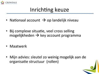 InrichAng	
  keuze	
  
•  NaAonaal	
  account	
  	
  à	
  op	
  landelijk	
  niveau	
  
•  Bij	
  complexe	
  situaAe,	
  veel	
  cross	
  selling	
  
mogelijkheden	
  à	
  key	
  account	
  programma	
  
•  Maatwerk	
  
•  Mijn	
  advies:	
  sleutel	
  zo	
  weinig	
  mogelijk	
  aan	
  de	
  
organisaAe	
  structuur	
  	
  (rollen)	
  
 