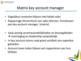 Matrix	
  key	
  account	
  manager	
  
•  Dagelijkse	
  contacten	
  blijven	
  met	
  lokale	
  sales	
  
•  Rapportage	
  hierarchisch	
  aan	
  sales	
  director,	
  funcAoneel	
  
aan	
  key	
  account	
  manager	
  	
  (matrix)	
  
•  Vaak	
  weinig	
  verantwoordelijkheden	
  en	
  bevoegdheden	
  
à	
  overtuiging	
  en	
  leadership	
  noodzakelijk	
  
•  In	
  key	
  account	
  teams	
  vaak	
  grote	
  variëteit	
  aan	
  experAse	
  
gebieden	
  
•  Account	
  team	
  leden	
  blijven	
  wel	
  rapporteren	
  aan	
  hun	
  
lijnbaas	
  
 