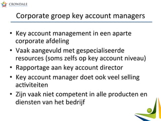 Corporate	
  groep	
  key	
  account	
  managers	
  
•  Key	
  account	
  management	
  in	
  een	
  aparte	
  
corporate	
  afdeling	
  
•  Vaak	
  aangevuld	
  met	
  gespecialiseerde	
  
resources	
  (soms	
  zelfs	
  op	
  key	
  account	
  niveau)	
  
•  Rapportage	
  aan	
  key	
  account	
  director	
  
•  Key	
  account	
  manager	
  doet	
  ook	
  veel	
  selling	
  
acAviteiten	
  
•  Zijn	
  vaak	
  niet	
  competent	
  in	
  alle	
  producten	
  en	
  
diensten	
  van	
  het	
  bedrijf	
  
 