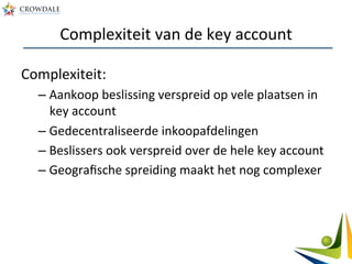 Complexiteit	
  van	
  de	
  key	
  account	
  
Complexiteit:	
  
– Aankoop	
  beslissing	
  verspreid	
  op	
  vele	
  plaatsen	
  in	
  
key	
  account	
  
– Gedecentraliseerde	
  inkoopafdelingen	
  
– Beslissers	
  ook	
  verspreid	
  over	
  de	
  hele	
  key	
  account	
  
– Geograﬁsche	
  spreiding	
  maakt	
  het	
  nog	
  complexer	
  
	
  
 