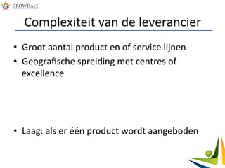 Complexiteit	
  van	
  de	
  leverancier	
  
•  Groot	
  aantal	
  product	
  en	
  of	
  service	
  lijnen	
  
•  Geograﬁsche	
  spreiding	
  met	
  centres	
  of	
  
excellence	
  
	
  
•  Laag:	
  als	
  er	
  één	
  product	
  wordt	
  aangeboden	
  
 