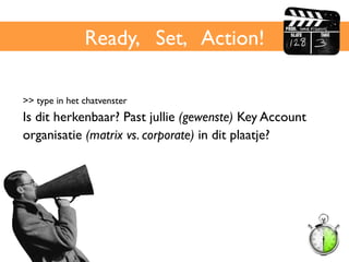 Ready, Set, Action!	

>> type in het chatvenster	

Is dit herkenbaar? Past jullie (gewenste) Key Account
organisatie (matrix vs. corporate) in dit plaatje?	

 