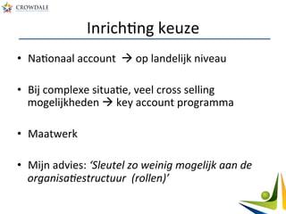 InrichAng	
  keuze	
  
•  NaAonaal	
  account	
  	
  à	
  op	
  landelijk	
  niveau	
  
•  Bij	
  complexe	
  situaAe,	
  veel	
  cross	
  selling	
  
mogelijkheden	
  à	
  key	
  account	
  programma	
  
•  Maatwerk	
  
•  Mijn	
  advies:	
  ‘Sleutel	
  zo	
  weinig	
  mogelijk	
  aan	
  de	
  
organisaBestructuur	
  	
  (rollen)’	
  
 