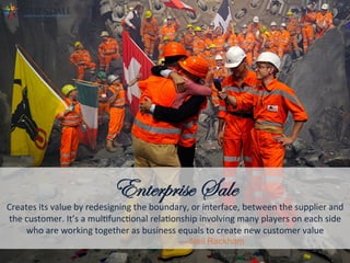 Enterprise Sale
Creates	
  its	
  value	
  by	
  redesigning	
  the	
  boundary,	
  or	
  interface,	
  between	
  the	
  supplier	
  and	
  
the	
  customer.	
  It’s	
  a	
  mulAfuncAonal	
  relaAonship	
  involving	
  many	
  players	
  on	
  each	
  side	
  
who	
  are	
  working	
  together	
  as	
  business	
  equals	
  to	
  create	
  new	
  customer	
  value	
  
— Neil Rackham 	
  	
  
 