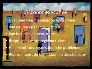 •  Gaat	
  mee	
  naar	
  meeAngs	
  op	
  hoog	
  niveau	
  
•  Kan	
  deuren	
  openen	
  bij	
  klanten	
  
•  Kan	
  helpen	
  bij	
  bureaucraAe	
  
•  Bespreken	
  van	
  strategie	
  met	
  klant	
  
•  Helpen	
  bij	
  interorganisatorische	
  problemen	
  
•  Representeert	
  de	
  key	
  account	
  in	
  direcAeteam	
  
Account	
  execuAve	
  
 