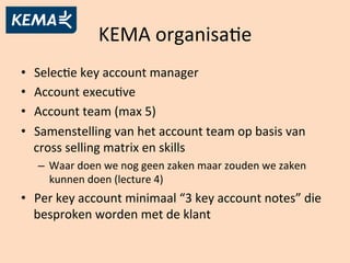 KEMA	
  organisaAe	
  
•  SelecAe	
  key	
  account	
  manager	
  
•  Account	
  execuAve	
  
•  Account	
  team	
  (max	
  5)	
  
•  Samenstelling	
  van	
  het	
  account	
  team	
  op	
  basis	
  van	
  
cross	
  selling	
  matrix	
  en	
  skills	
  
–  Waar	
  doen	
  we	
  nog	
  geen	
  zaken	
  maar	
  zouden	
  we	
  zaken	
  
kunnen	
  doen	
  (lecture	
  4)	
  
•  Per	
  key	
  account	
  minimaal	
  “3	
  key	
  account	
  notes”	
  die	
  
besproken	
  worden	
  met	
  de	
  klant	
  
 