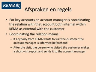 Afspraken	
  en	
  regels	
  
•  For	
  key	
  accounts	
  an	
  account	
  manager	
  is	
  coordinaAng	
  
the	
  relaAon	
  with	
  that	
  account	
  both	
  internal	
  within	
  
KEMA	
  as	
  external	
  with	
  the	
  customer	
  
•  CoordinaAng	
  the	
  relaAon	
  means:	
  
–  If	
  anybody	
  from	
  KEMA	
  wants	
  to	
  visit	
  the	
  customer	
  the	
  
account	
  manager	
  is	
  informed	
  beforehand	
  
–  Ager	
  the	
  visit,	
  the	
  person	
  who	
  visited	
  the	
  customer	
  makes	
  
a	
  short	
  visit	
  report	
  and	
  sends	
  it	
  to	
  the	
  account	
  manager	
  
 