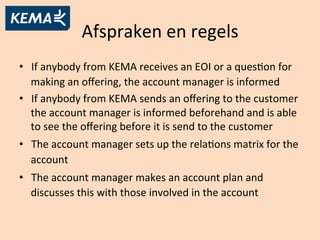 Afspraken	
  en	
  regels	
  
•  If	
  anybody	
  from	
  KEMA	
  receives	
  an	
  EOI	
  or	
  a	
  quesAon	
  for	
  
making	
  an	
  oﬀering,	
  the	
  account	
  manager	
  is	
  informed	
  
•  If	
  anybody	
  from	
  KEMA	
  sends	
  an	
  oﬀering	
  to	
  the	
  customer	
  
the	
  account	
  manager	
  is	
  informed	
  beforehand	
  and	
  is	
  able	
  
to	
  see	
  the	
  oﬀering	
  before	
  it	
  is	
  send	
  to	
  the	
  customer	
  
•  The	
  account	
  manager	
  sets	
  up	
  the	
  relaAons	
  matrix	
  for	
  the	
  
account	
  
•  The	
  account	
  manager	
  makes	
  an	
  account	
  plan	
  and	
  
discusses	
  this	
  with	
  those	
  involved	
  in	
  the	
  account	
  	
  
 