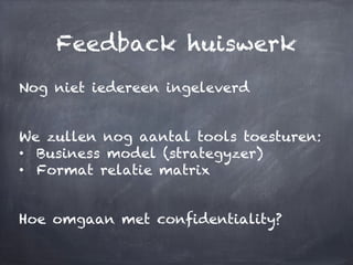 Feedback huiswerk
Nog niet iedereen ingeleverd
We zullen nog aantal tools toesturen:
•  Business model (strategyzer)
•  Format relatie matrix
Hoe omgaan met confidentiality?
 