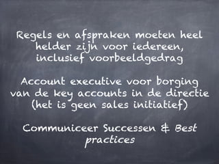 Regels en afspraken moeten heel
helder zijn voor iedereen,
inclusief voorbeeldgedrag
Account executive voor borging
van de key accounts in de directie
(het is geen sales initiatief)
Communiceer Successen & Best
practices
 